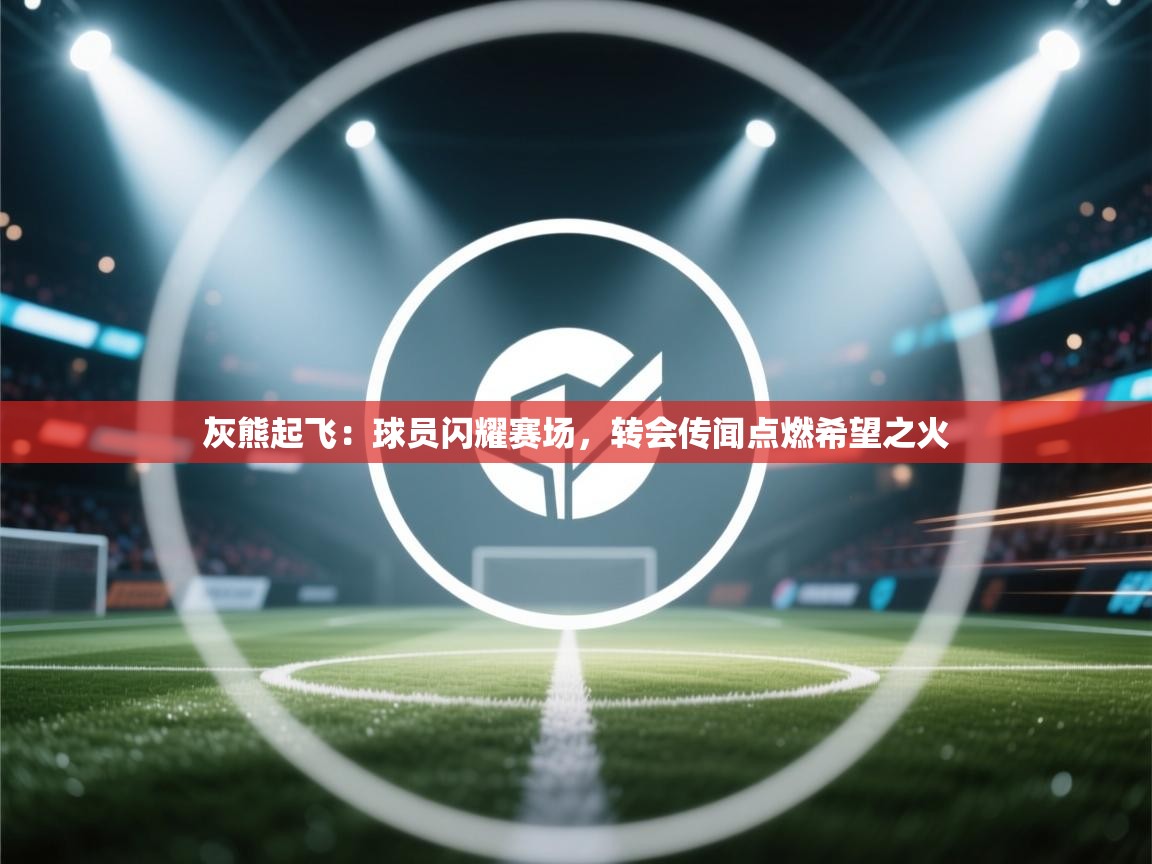 灰熊起飞：球员闪耀赛场，转会传闻点燃希望之火
